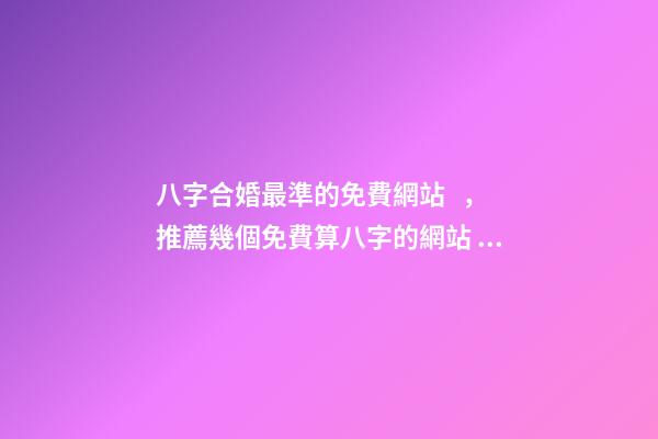 八字合婚最準的免費網站，推薦幾個免費算八字的網站。 生辰八字最準的網站，哪個網站按生辰八字測試姓名比較準確